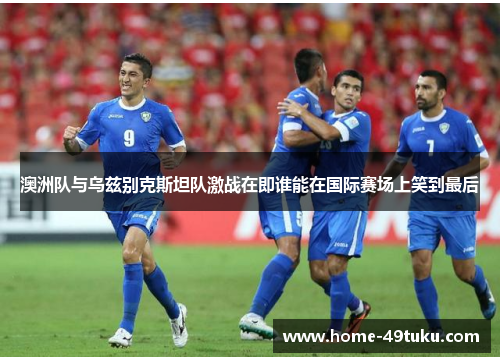 澳洲队与乌兹别克斯坦队激战在即谁能在国际赛场上笑到最后